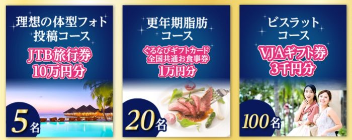 理想の体型フォト投稿コース「JTB旅行券 10万円分」 / 更年期脂肪コース「ぐるなびギフトカード 1万円分」 / ビスラットコース「VJAギフト券 3千円分」