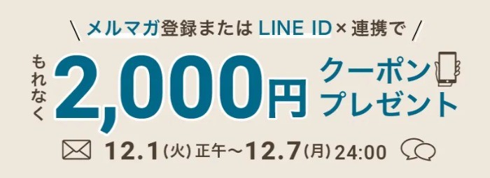 メルマガ or LINE ID連携で「もれなく」2,000円クーポンがもらえるキャンペーン♪